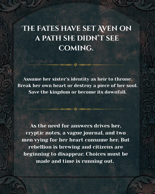 The Fates have set Aven on a path she didn’t see coming. Assume her sister’s identity as heir to the throne. Break her own heart or destroy a piece of a her soul. Save the kingdom of become its downfall. As the need for answers drives her, cryptic notes, a vague journal, and two men vying for her heart consume her. But rebellion is brewing and citizens are beginning to disappear. Choices must be made a time is running out.