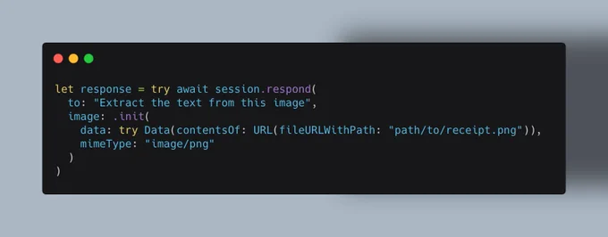 let response = try await session.respond(
  to: "Extract the text from this image", 
  image: .init(
    data: try Data(contentsOf: URL(fileURLWithPath: "path/to/receipt.png")), 
    mimeType: "image/png"
  )
)