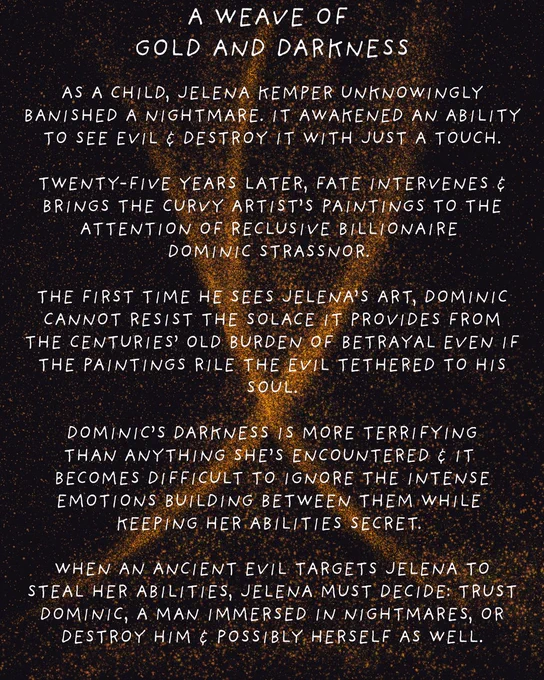 A Weave of Gold and darkness

As a child, Jelena Kemper unknowingly banished a nightmare. it awakened an ability to see evil & destroy it with just a touch.

twenty-five years later, Fate intervenes & brings the curvy artist’s paintings to the attention of Reclusive billionaire 
Dominic Strassnor. 

the first time he sees Jelena’s art, Dominic cannot resist the solace it provides from the centuries’ old burden of betrayal even if the paintings rile the evil tethered to his soul.

 Dominic’s darkness is more terrifying than anything she’s encountered & It becomes difficult to ignore the intense emotions building between them while keeping her abilities secret. 

When an ancient evil targets Jelena to steal her abilities, Jelena must decide: trust Dominic, a man immersed in nightmares, or destroy Him & possibly herself as well.