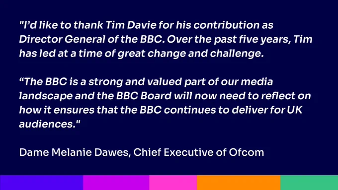 "I’d like to thank Tim Davie for his contribution as Director General of the BBC. Over the past five years, Tim has led at a time of great change and challenge. 

“The BBC is a strong and valued part of our media landscape and the BBC Board will now need to reflect on how it ensures that the BBC continues to deliver for UK audiences."

Dame Melanie Dawes, Chief Executive of Ofcom