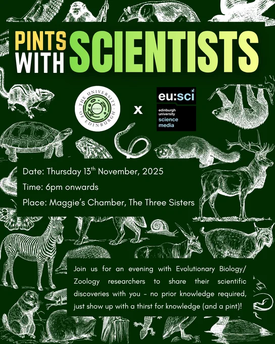 The image is a promotional poster for an event titled “Pints with Scientists”, organized by the BioSoc in collaboration with Edinburgh University Science Media (EUSci). The background is dark green, decorated with white illustrations of various wildlife, representing zoology and evolutionary biology themes. The University of Edinburgh logo and the EUSci logo appear in the centre under the title. The description invites viewers to “Join us for an evening with Evolutionary Biology/Zoology researchers to share their scientific discoveries with you – no prior knowledge required, just show up with a thirst for knowledge (and a pint)!”
The text on the poster reads:
Date: Thursday 13th November, 2025
Time: 6pm onwards
Place: Maggie’s Chamber, The Three Sisters