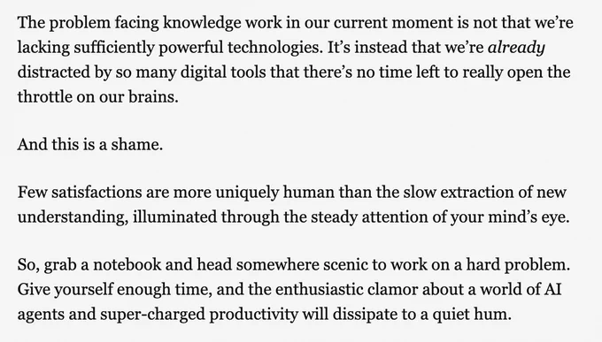 A screenshot from Cal Newport's newsletter: "The problem facing knowledge work in our current moment is not that we’re lacking sufficiently powerful technologies. It’s instead that we’re already distracted by so many digital tools that there’s no time left to really open the throttle on our brains.

And this is a shame.

Few satisfactions are more uniquely human than the slow extraction of new understanding, illuminated through the steady attention of your mind’s eye.

So, grab a notebook and head somewhere scenic to work on a hard problem. Give yourself enough time, and the enthusiastic clamor about a world of AI agents and super-charged productivity will dissipate to a quiet hum."
