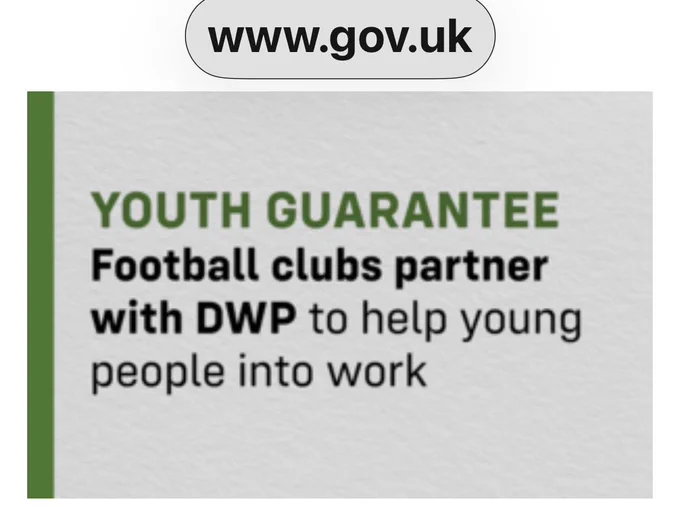 Football club partnerships
“Screenshot from GOV.UK headline: ‘YOUTH GUARANTEE: Football clubs partner with DWP to help young people into work.’ This indicates a partnership between football clubs and the Department for Work and Pensions aimed at helping young people gain employment opportunities.” Source: https://www.gov.uk/government/news/football-clubs-partner-with-government-to-help-young-people-into-work