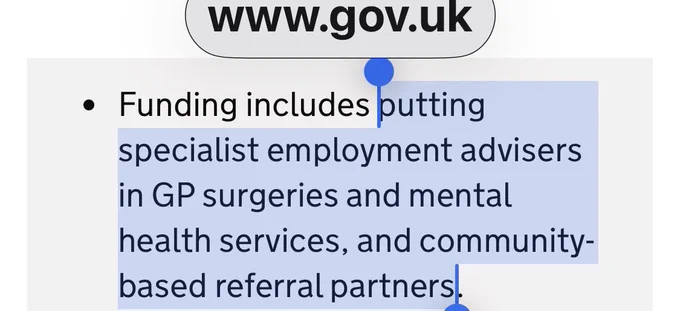 Job advisors in GP/mental health settings
“Screenshot from GOV.UK news with a highlighted bullet stating: ‘Funding includes putting specialist employment advisers in GP surgeries and mental health services, and community-based referral partners.’ This highlights government plans to embed specialist job advisers in health and community settings to help more sick and disabled people into work.” Source: https://www.gov.uk/government/news/job-advisers-to-be-embedded-in-gp-surgeries-as-tens-of-thousands-more-sick-and-disabled-people-offered-help-into-work