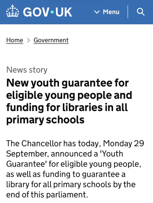 New youth guarantee news headline
“Screenshot from GOV.UK titled ‘New youth guarantee for eligible young people and funding for libraries in all primary schools.’ It details a Chancellor’s announcement on Monday 29 September of a ‘Youth Guarantee’ and new funding pledges to ensure every primary school has a library by the end of the current parliament.” Source: https://www.gov.uk/government/news/new-youth-guarantee-for-eligible-young-people-and-funding-for-libraries-in-all-primary-schools