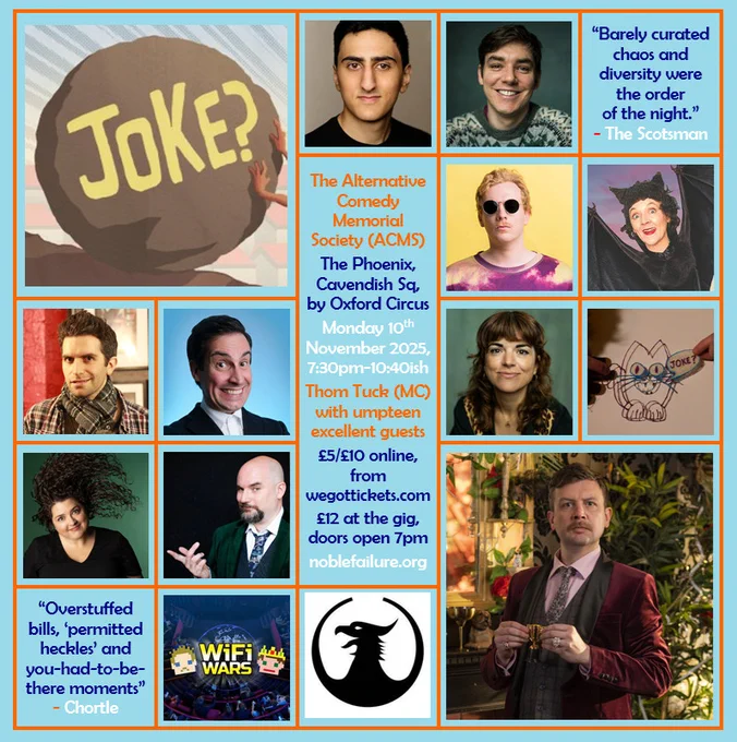 The Alternative Comedy Memorial Society (ACMS)
The Phoenix, Cavendish Sq, by Oxford Circus
Monday 10th November 2025, 7:30pm-10:40ish
Thom Tuck (MC) with umpteen excellent guests: Aarian Mehrabani, Adrian Gray, Callum Straford, Cheekykita, Ian Lane, Jacob Edwards, Jess Glez, Mel McGlensey, Nick Kirk and Wi-Fi Wars
£5/£10 online, from wegottickets.com
£12 at the gig, doors open 7pm
noblefailure.org