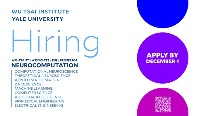 WU TSAI INSTITUTE
YALE UNIVERSITY
Hiring:
ASSISTANT/ ASSOCIATE/ FULL PROFESSOR
NEUROCOMPUTATION
COMPUTATIONAL NEUROSCIENCE
THEORETICAL NEUROSCIENCE
APPLIED MATHEMATICS
DATA SCIENCE
MACHINE LEARNING
COMPUTER SCIENCE
ARTIFICIAL INTELLIGENCE
BIOMEDICAL ENGINEERING
ELECTRICAL ENGINEERING
Apply by December 1st