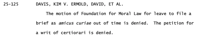 25-125 DAVIS, KIM V. ERMOLD, DAVID, ET AL.
The motion of Foundation for Moral Law for leave to file a
brief as amicus curiae out of time is denied. The petition for
a writ of certiorari is denied.