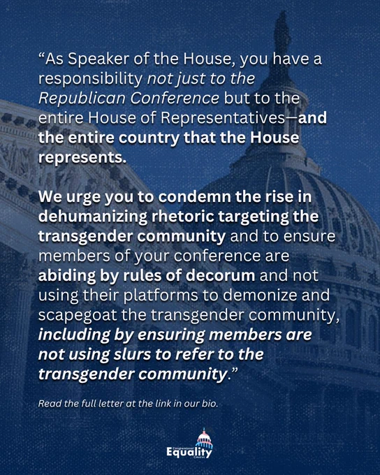 “As Speaker of the House, you have a responsibility not just to the Republican Conference but to the entire House of Representatives—and the entire country that the House represents. We urge you to condemn the rise in dehumanizing rhetoric targeting the transgender community and to ensure members of your conference are abiding by rules of decorum and not using their platforms to demonize and scapegoat the transgender community, including by ensuring members are not using slurs to refer to the transgender community.” Read the full letter at the link in our bio.
