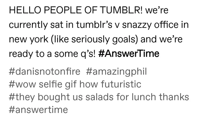 Text from Dan's Tumblr post that says:

HELLO PEOPLE OF TUMBLR! we’re currently sat in tumblr’s v snazzy office in new york (like seriously goals) and we’re ready to a some q’s! #AnswerTime

#danisnotonfire #amazingphil #wow selfie gif how futuristic #they bought us salads for lunch thanks #answertime"