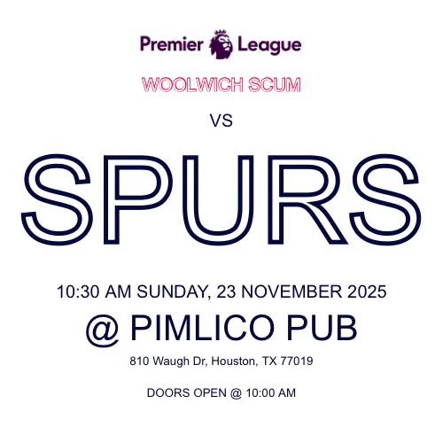 WOOLWICH SCUM
VS
SPURS
10:30 AM SUNDAY, 23 NOVEMBER 2025
. PIMLICO PUB
810 Waugh Dr, Houston, TX 77019
DOORS OPEN @ 10:00 AM