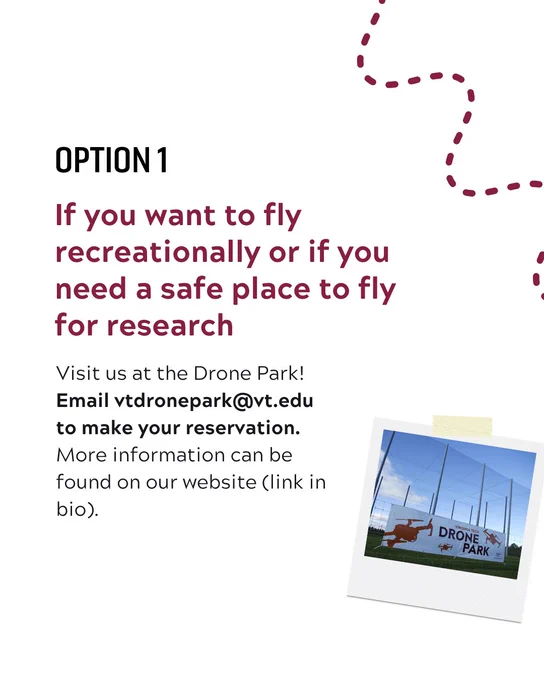 Option one. If you want to fly recreationally or if you need a safe place to fly for research visit us at the Virginia Tech Drone Park. Email vtdronepark@vt.edu to make your reservation. More information can be found at drones.ictas.vt.edu. 