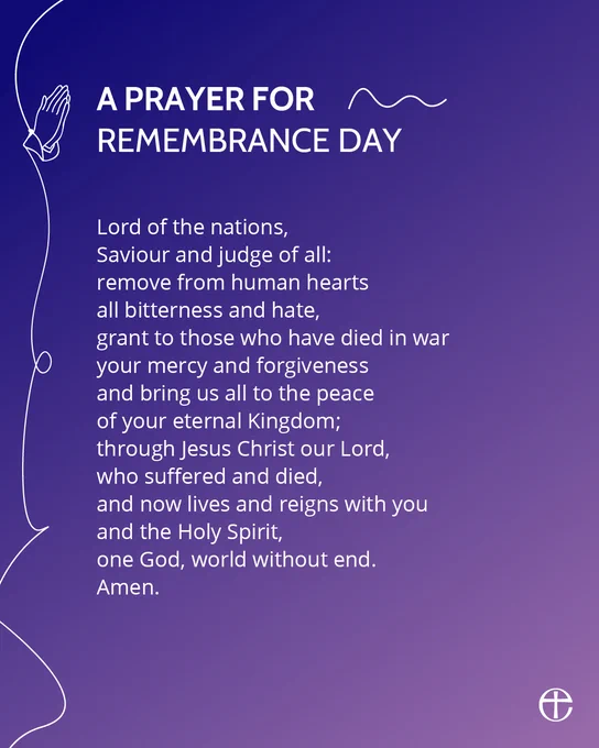 A graphic featuring a prayer for Remembrance Day, which reads:

Lord of the nations,
Saviour and judge of all:
remove from human hearts
all bitterness and hate,
grant to those who have died in war
your mercy and forgiveness
and bring us all to the peace
of your eternal Kingdom;
through Jesus Christ our Lord,
who suffered and died,
and now lives and reigns with you
and the Holy Spirit,
one God, world without end.
Amen.