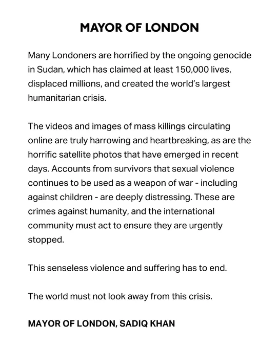 Statement from the Mayor of London: Many Londoners are horrified by the ongoing genocide in Sudan, which has claimed at least 150,000 lives, displaced millions, and created the world’s largest humanitarian crisis.

The videos and images of mass killings circulating online are truly harrowing and heartbreaking, as are the horrific satellite photos that have emerged in recent days. Accounts from survivors that sexual violence continues to be used as a weapon of war - including against children - are deeply distressing. These are crimes against humanity, and the international community must act to ensure they are urgently stopped.

This senseless violence and suffering has to end.  

The world must not look away from this crisis.

MAYOR OF LONDON, SADIQ KHAN