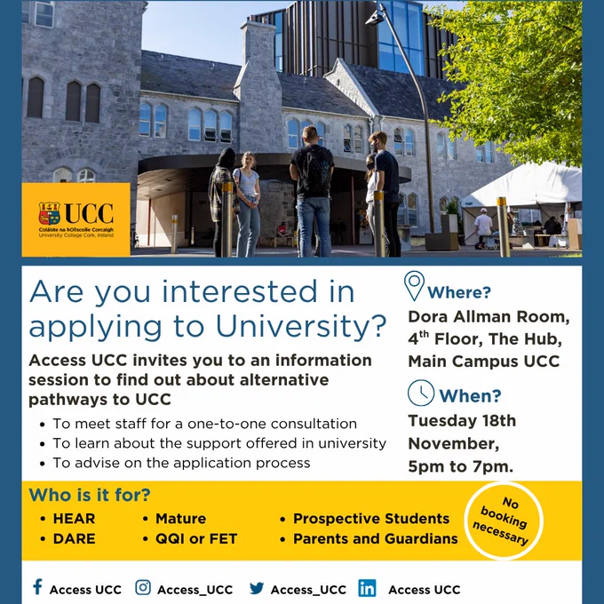 Are you applying to University through the HEAR or DARE route? Access UCC invites you to an open evening to find out about alternative pathways to UCC. To meet staff for a one-to-one consultation. To learn about the support offered in university. To advise on the application process. Who is it for? HEAR DARE Mature QQI Prospective Students Parents and Guardians. Where? Dora Allman Room, 4th Floor, The Hub, Main Campus, UCC. When? Tuesday 18th November 5pm to 7pm.  Poster shows and image of a diverse group of students with smiles on faces at the top of the phot. The base of the imgae shows the social media handles for Access UCC, which is AccessUCC for Facebook, Access_UCC for instagram and X formerly twitter., Access UCC on LinkedIn