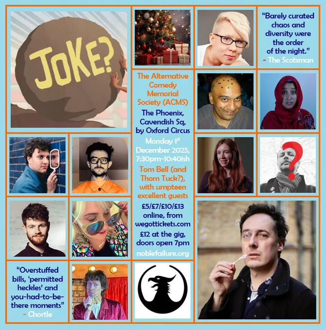 The Alternative Comedy Memorial Society (ACMS)
The Phoenix, Cavendish Sq, by Oxford Circus
Monday 1st  December 2025, 7:30pm-10:40ish
Tom Bell (and Thom Tuck?), with umpteen excellent guests: Abigoliah Schamaun, Alwin Solanky, Halima Habil, Jonathan Oldfield, Nate Kitch, Sophie Koko, Tom Whiston, Vix Leyton, Will Pease
£5/£7/£10/£13 online, from wegottickets.com
£12 at the gig, doors open 7pm
noblefailure.org
