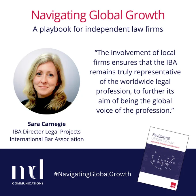 Text and image based graphic in blue and white with headshot of Sara Carnegie and small image of front cover of guide

Text reads: 
Navigating Global Growth
A playbook for independent law firms
Sara Carnegie
IBA Director Legal Projects
International Bar Association
"The involvement of local firms ensures that the IBA remains truly representative of the worldwide legal profession, to further its aim of being the global voice of the profession."

MD COMMUNICATIONS
#NavigatingGlobalGrowth