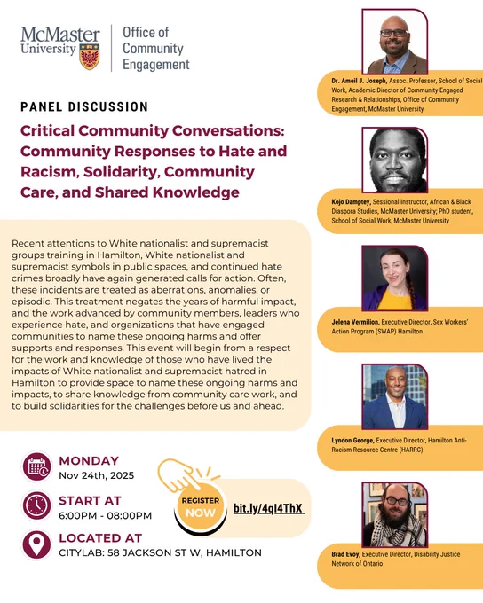Panel Discussion: Critical Community Conversations: Community Responses to Hate and Racism, Solidarity, Community Care, and Shared Knowledge 

Recent attentions to White nationalist and supremacist groups training in Hamilton, White nationalist and supremacist symbols in public spaces, and continued hate crimes broadly have again generated calls for action. Often, these incidents are treated as aberrations, anomalies, or episodic. This treatment negates the years of harmful impact, and the work advanced by community members, leaders who experience hate, and organizations that have engaged communities to name these ongoing harms and offer supports and responses. This event will begin from a respect for the work and knowledge of those who have lived the impacts of White nationalist and supremacist hatred in Hamilton to provide space to name these ongoing harms and impacts, to share knowledge from community care work, and to build solidarities for the challenges before us and ahead.