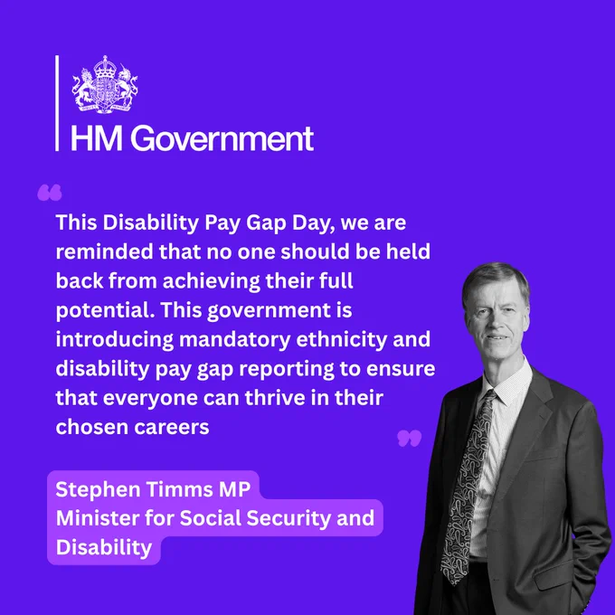 Graphic includes a quote from Stephen Timms MP, the Minister for Social Security and Disability. A picture of him in black and white is next to the quote. The quote reads: this Disability Pay Gap Day, we are reminded that no one should be held back from achieving their full potential. This government is introducing mandatory ethnicity and disability pay gap reporting to ensure that everyone can thrive in their chosen careers. 