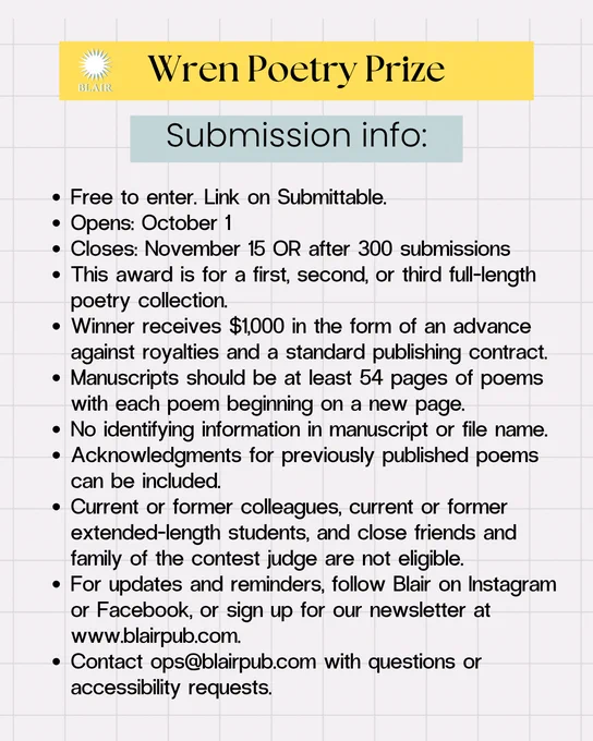 Text: Wren Poetry Prize. Submission info: Free to enter. Link on Submittable. Opens: October 1. Closes: November 15 OR after 300 submissions. This award is for a first, second, or third full-length poetry collection. Winner receives $1,000 in the form of an advance against royalties and a standard publishing contract. Manuscripts should be 54 pages of poems with each poem beginning on a new page. No identifying information in manuscript or file name. Acknolwedgements for previously published poems can be included. Current or former colleagues, current or former extended-length students, and close friends and family of the contest judge are not eligible. For updates and reminders, follow Blair on instagram or Facebook, or sign up for our newsletter at www.blairpub.com. Contact ops@blairpub.com with questions or accessibility requests.  