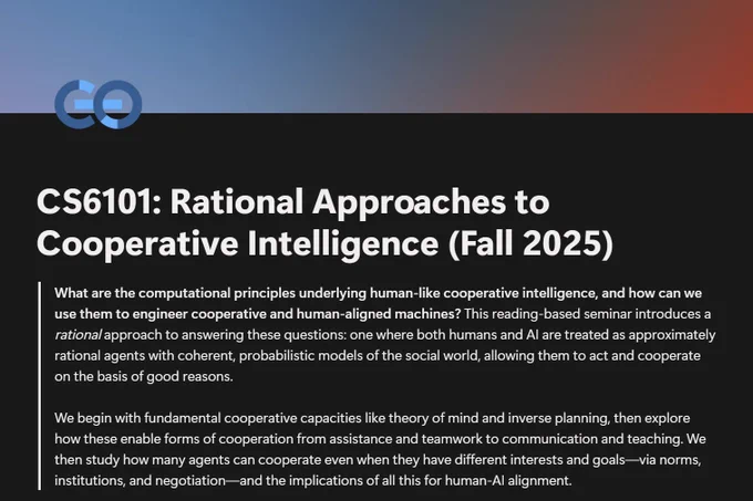 CS6101: Rational Approaches to Cooperative Intelligence (Fall 2025)


**What are the computational principles underlying human-like cooperative intelligence, and how can we use them to engineer cooperative and human-aligned machines?** This reading-based seminar introduces a *rational* approach to answering these questions: one where both humans and AI are treated as approximately rational agents with coherent, probabilistic models of the social world, allowing them to act and cooperate on the basis of good reasons.

We begin with fundamental cooperative capacities like theory of mind and inverse planning, then explore how these enable forms of cooperation from assistance and teamwork to communication and teaching. We then study how many agents can cooperate even when they have different interests and goals—via norms, institutions, and negotiation—and the implications of all this for human-AI alignment.