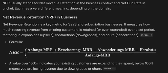 Screenshot einer Antwort von Perplexity auf den Prompt "NRR". Der Text der Antwort lautet: NRR usually stands for Net Revenue Retention in the business context and Net Run Rate in cricket. Each has a very different meaning, depending on the domain.

Net Revenue Retention (NRR) in Business
Net Revenue Retention is a key metric for SaaS and subscription businesses. It measures how much recurring revenue from existing customers is retained (or even expanded) over a set period, factoring in expansions (upsells), contractions (downgrades), and churn (cancellations).​

Formula:

N
R
R
=
(
Anfangs-MRR
 
Erweiterungs-MRR
−
Abwanderungs-MRR
−
Herabstufungen
Anfangs-MRR
)
×
100
NRR=( 
Anfangs-MRR
Anfangs-MRR Erweiterungs-MRR−Abwanderungs-MRR−Herabstufungen
 )×100
A value over 100% indicates your existing customers are expanding their spend; below 100% means you are losing revenue due to downgrades or churn.