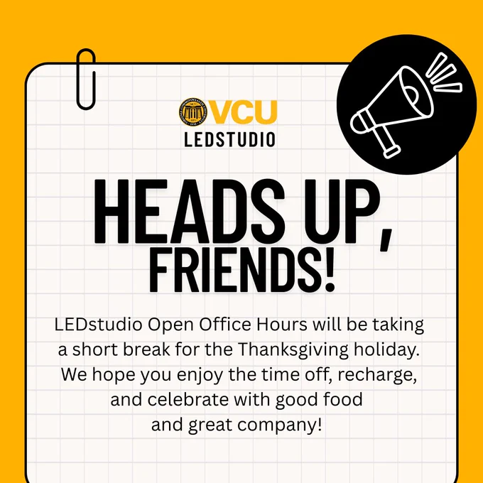 Image with text that says 'VCU LEDSTUDIO HEADS UP, FRIENDS! LEDstudio Open Office Hours will be taking a short break for the Thanksgiving holiday. We hope you enjoy the time off, recharge, and celebrate with good food and great company!'
