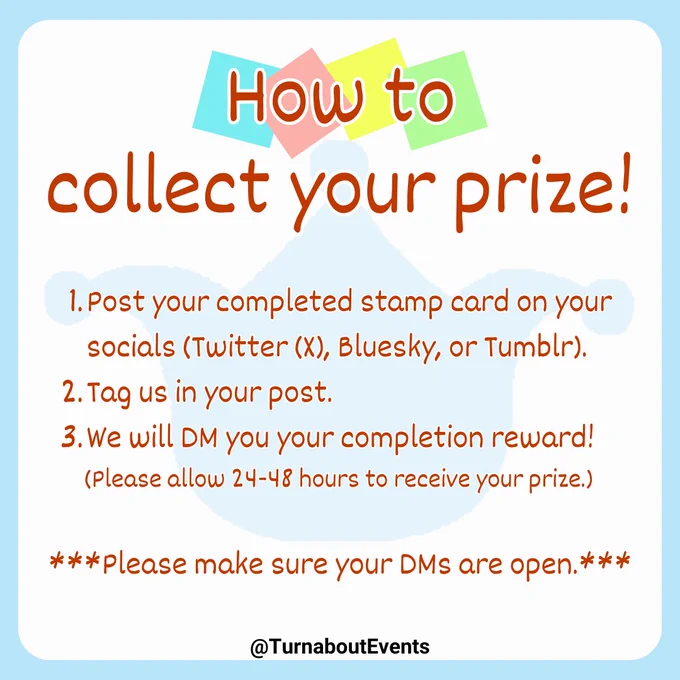 How to collect your prize!

1. Post your completed stamp card on your socials (Twitter (X), Bluesky, or Tumblr).
2. Tag us in your post.
3. We will DM you your completion reward!
(Please allow 24-48 hours to receive your prize.)

***Please make sure your DMs are open.***

~~~~~
@TurnaboutEvents
