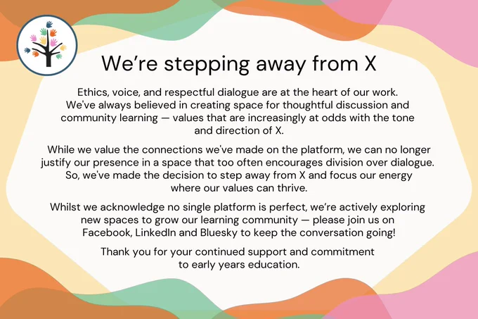 Text statement that says: We’re stepping away from X. Ethics, voice, and respectful dialogue are at the heart of our work. We've always believed in creating space for thoughtful discussion and community learning — values that are increasingly at odds with the tone and direction of X. While we value the connections we've made on the platform, we can no longer justify our presence in a space that too often encourages division over dialogue. So, we've made the decision to step away from X and focus our energy where our values can thrive. Whilst we acknowledge no single platform is perfect, we’re actively exploring new spaces to grow our learning community — please join us on Facebook, LinkedIn and Bluesky to keep the conversation going! Thank you for your continued support and commitment to early years education.