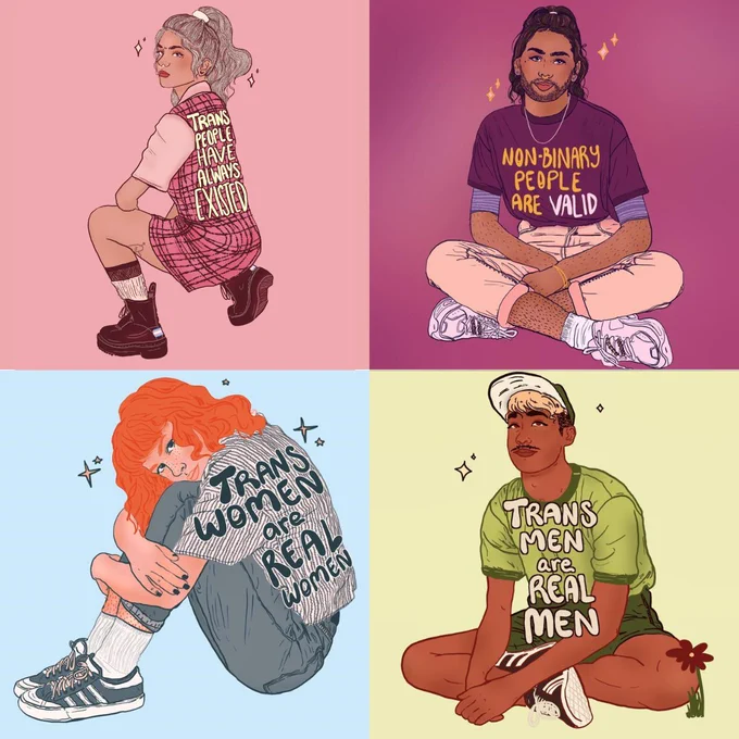 Alt-text (from top left to bottom right)

Image 1: Digital illustration of a person against a pink background. They are squatting and looking back at the viewer. They have blonde hair tucked in a ponytail, a pink plaid dress, pink shirt, ankle socks and doc martins on. Text reads, 'trans people have always existed.

Image 2: Digital illustration of a woman with her arms wrapped around her ankles. She has orange hair, blue jeans, a blue striped shirt, ankle socks and blue sneakers. Text reads, 'trans women are real women.'

Image 3: Digital illustration of a man sitting. He has blonde dyed hair with dark roots sticking out from his green cap. He's wearing a green shirt, dark green shorts and has sneakers on. Text reads, 'trans men are real men.'

Image 4: Digital illustration of a non-binary person with brown skin, and wavy dark brown hair tucked into into a bun. They have a beard, nose ring, and silver chain necklace. They are wearing a purple shirt that reads, 'nonbinary people are va