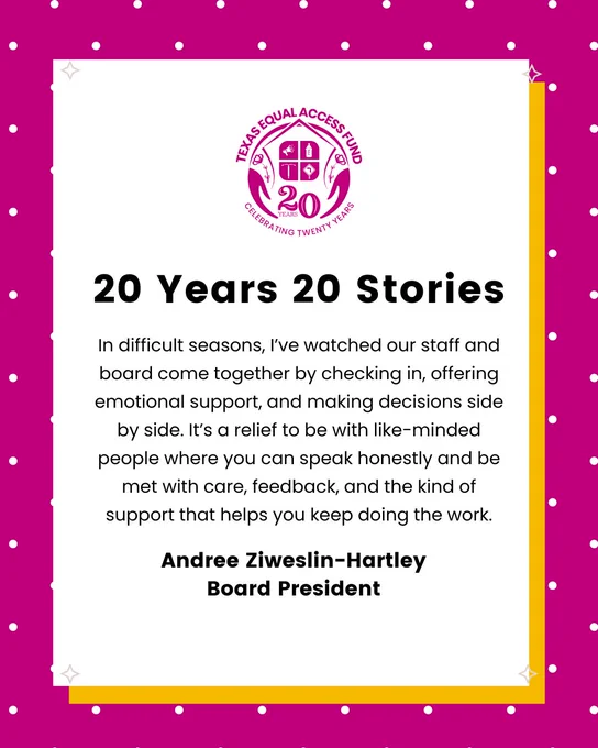 White quote card on a magenta dotted background with Texas Equal Access Fund 20-year seal. Headline reads “20 Years 20 Stories.” Quote from Board President Andree Ziweslin-Hartley about staff and board coming together during difficult times with check-ins, emotional support, and side-by-side decisions. "In difficult seasons, I’ve watched our staff and board come together by checking in, offering emotional support, and making decisions side by side. It’s a relief to be with like-minded people where you can speak honestly and be met with care, feedback, and the kind of support that helps you keep doing the work."
