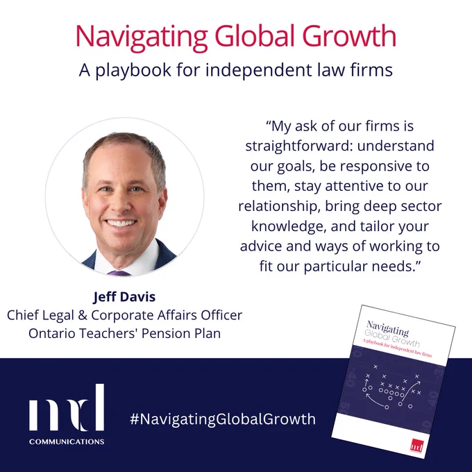 Text and image based graphic in blue and white with headshot of Jeff Davis and small image of front cover of guide

Text reads: 
Navigating Global Growth
A playbook for independent law firms
Jeff Davis
General Counsel,  
Ontario Teachers’ Pension Plan
"My ask of our firms is straightforward: understand our goals, be responsive to them, stay attentive to our relationship, bring deep 
sector knowledge, and tailor your advice and ways of working to fit our particular needs. "

MD COMMUNICATIONS
#NavigatingGlobalGrowth