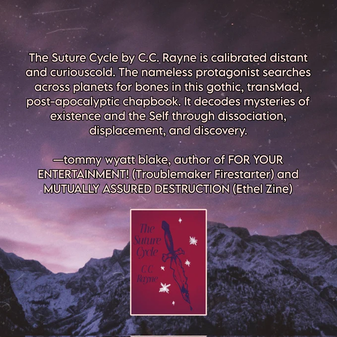 The Suture Cycle by C.C. Rayne is calibrated distant and curiouscold. The nameless protagonist searches across planets for bones in this gothic, transMad, post-apocalyptic chapbook. It decodes mysteries of existence and the Self through dissociation, displacement, and discovery.


—tommy wyatt blake, author of FOR YOUR ENTERTAINMENT! (Troublemaker Firestarter) and MUTUALLY ASSURED DESTRUCTION (Ethel Zine)
