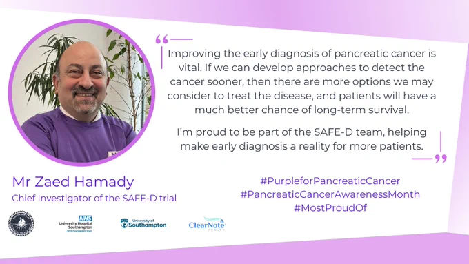 A graphic with a white a purple background. On the left is a round photo of Mr Zaed Hamady, Chief Investigator of the SAFE-D trial, with a purple surround, and on the right is the quote "Improving the early diagnosis of pancreatic cancer is vital. If we can develop approaches to detect the cancer sooner, then there are more options we may consider to treat the disease, and patients will have a much better chance of long-term survival. I’m proud to be part of the SAFE-D team, helping make early diagnosis a reality for more patients.". Underneath the quote are the social media hashtags #PurpleForPancreaticCancer, #PancreaticCancerAwarenessMonth, and #MostProudOf in purple writing. On the bottom left are the Southampton Clinical Trials Unit, University Hospital Southampton, University of Southampton, and Clearnote Health logos.