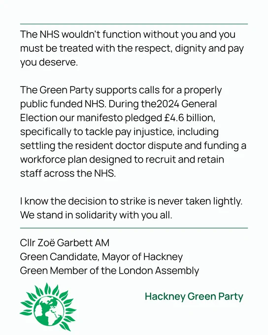 The NHS wouldn't function without you and you must be treated with the respect, dignity and pay you deserve.

The Green Party supports calls for a properly public funded NHS. During the2024 General Election our manifesto pledged £4.6 billion, specifically to tackle pay injustice, including settling the resident doctor dispute and funding a workforce plan designed to recruit and retain staff across the NHS.

I know the decision to strike is never taken lightly. We stand in solidarity with you all.

Cllr Zoë Garbett AM
Green Candidate, Mayor of Hackney
Green Member of the London Assembly
