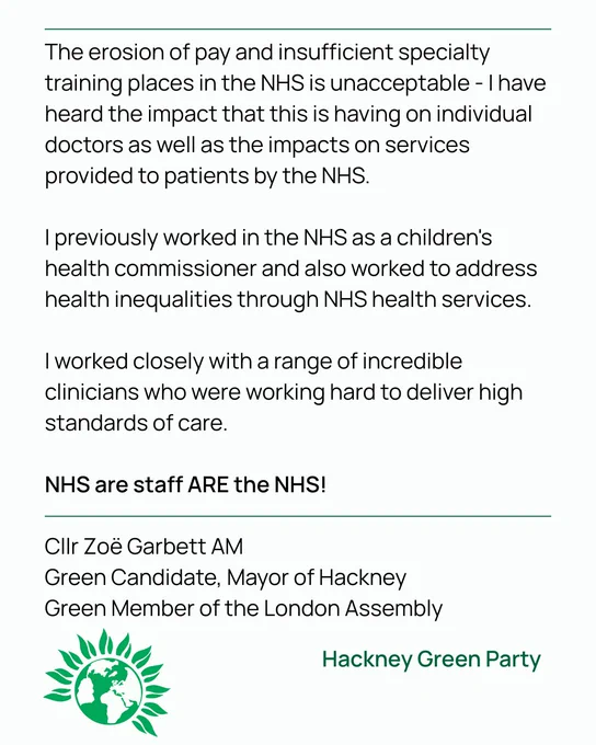 The erosion of pay and insufficient specialty training places in the NHS is unacceptable - I have heard the impact that this is having on individual doctors as well as the impacts on services provided to patients by the NHS.

I previously worked in the NHS as a children's health commissioner and also worked to address health inequalities through NHS health services. 

I worked closely with a range of incredible clinicians who were working hard to deliver high standards of care. 

NHS are staff ARE the NHS! 

Cllr Zoë Garbett AM
Green Candidate, Mayor of Hackney
Green Member of the London Assembly