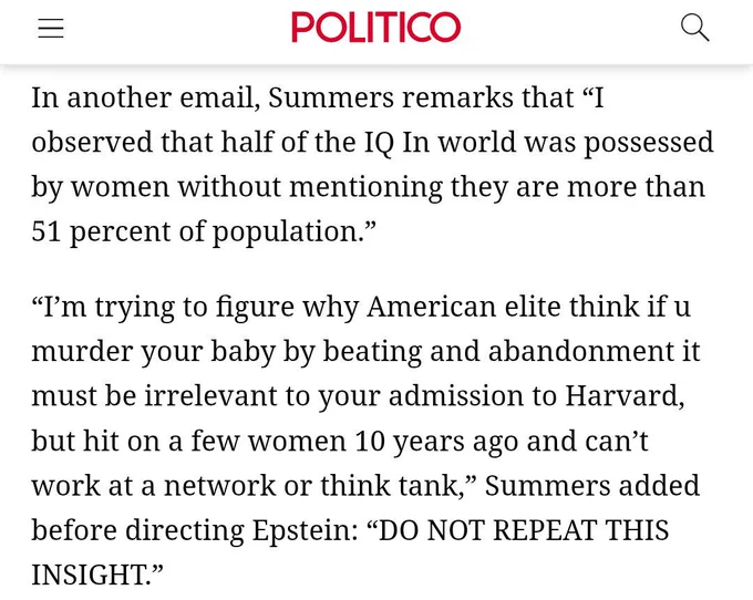 Clip from a Politico piece titled, "The 9 most shocking revelations in the Epstein docs." The text reads: In another email, Summers remarks that “I observed that half of the IQ In world was possessed by women without mentioning they are more than 51 percent of population.”

“I’m trying to figure why American elite think if u murder your baby by beating and abandonment it must be irrelevant to your admission to Harvard, but hit on a few women 10 years ago and can’t work at a network or think tank,” Summers added before directing Epstein: “DO NOT REPEAT THIS INSIGHT.”

