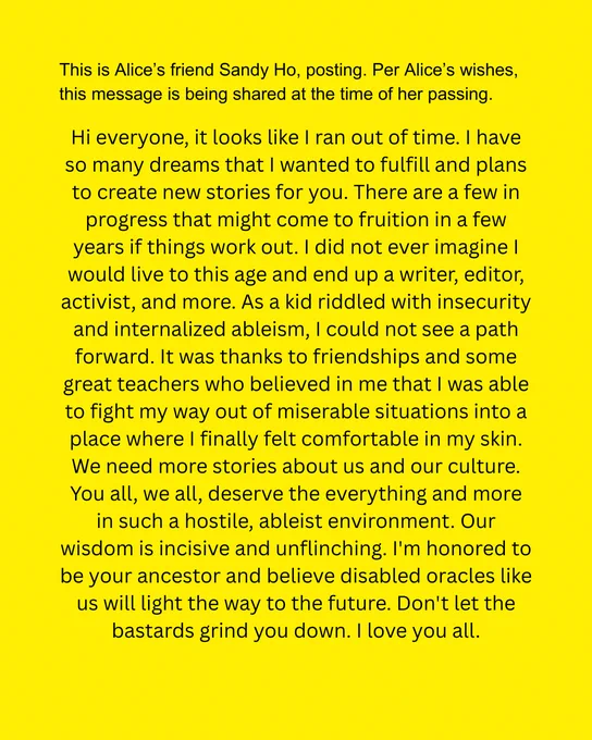 Hi everyone, it looks like I ran out of time. I have so many dreams that I wanted to fulfill and plans to create new stories for you. There are a few in progress that might come to fruition in a few years if things work out. I did not ever imagine I would live to this age and end up a writer, editor, activist, and more. As a kid riddled with insecurity and internalized ableism, I could not see a path forward. It was thanks to friendships and some great teachers who believed in me that I was able to fight my way out of miserable situations into a place where I finally felt comfortable in my skin. We need more stories about us and our culture. You all, we all, deserve the everything and more in such a hostile, ableist environment. Our wisdom is incisive and unflinching. I'm honored to be your ancestor and believe disabled oracles like us will light the way to the future. Don't let the bastards grind you down. I love you all.