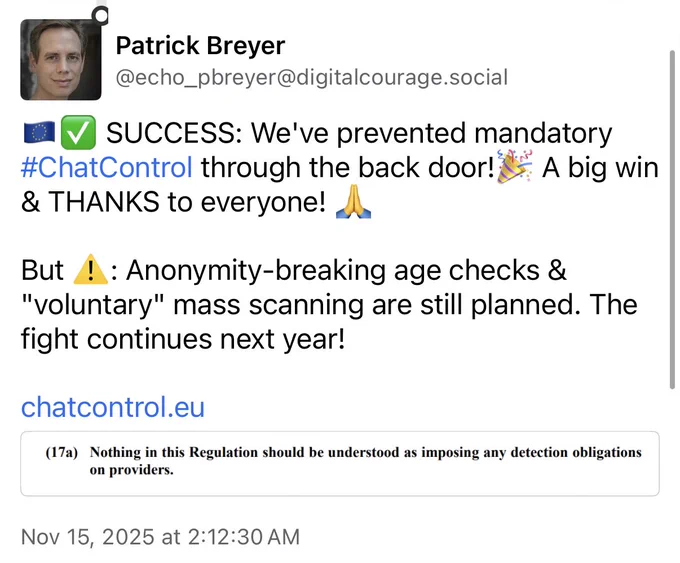 Patrick Breyer on Mastodon: SUCCESS: We've prevented mandatory #ChatControl through the back door!🎉 A big win & THANKS to everyone! 🙏

But ⚠️: Anonymity-breaking age checks & "voluntary" mass scanning are still planned. The fight continues next year!