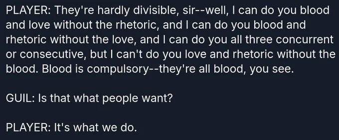 PLAYER: They're hardly divisible, sir--well, I can do you blood and love without the rhetoric, and I can do you blood and rhetoric without the love, and I can do you all three concurrent or consecutive, but I can't do you love and rhetoric without the blood. Blood is compulsory--they're all blood, you see.

GUIL: Is that what people want?

PLAYER: It's what we do.