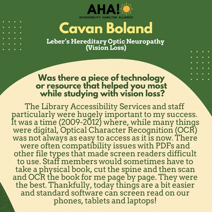Barriers Be Gone Alumni Panelist: Cavan Boland (Leber’s Hereditary Optic Neuropathy (Vision Loss)). Was there a piece of technology or resource that helped you most while studying with vision loss? The Library Accessibility Services and staff 
particularly were hugely important to my success. It was a time (2009-2012) where, while many things were digital, Optical Character Recognition (OCR) was not always as easy to access as it is now. There were often compatibility issues with PDFs and other file types that made screen readers difficult to use. Staff members would sometimes have to take a physical book, cut the spine and then scan and OCR the book for me page by page. They were the best. Thankfully, today things are a bit easier and standard software can screen read on our phones, tablets and laptops!