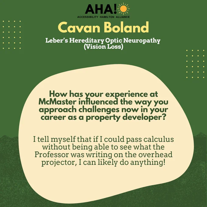 Barriers Be Gone Alumni Panelist: Cavan Boland (Leber’s Hereditary Optic Neuropathy (Vision Loss)). How has your experience at McMaster influenced the way you approach challenges now in your career as a property developer?
I tell myself that if I could pass calculus without being able to see what the Professor was writing on the overhead projector, I can likely do anything!