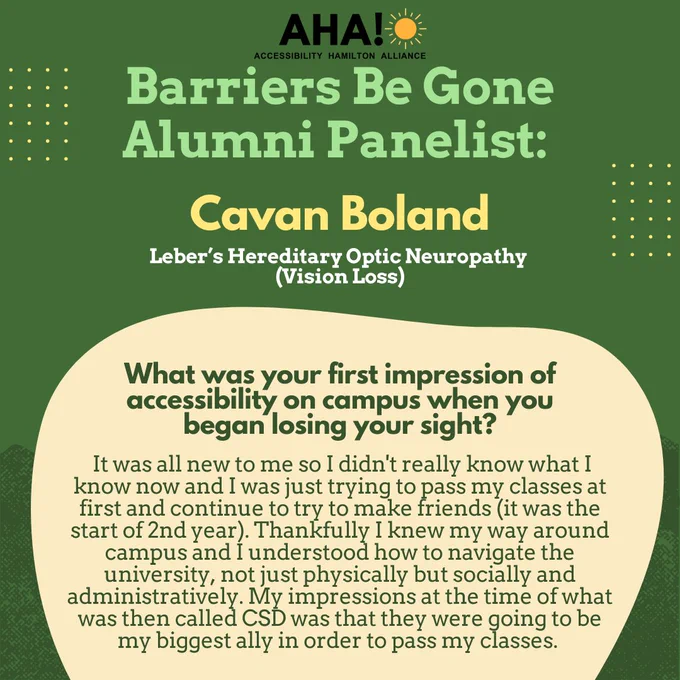 Barriers Be Gone Alumni Panelist: Cavan Boland (Leber’s Hereditary Optic Neuropathy (Vision Loss)). What was your first impression of accessibility on campus when you began losing your sight? It was all new to me so I didn't really know what I know now and I was just trying to pass my classes at first and continue to try to make friends (it was the start of 2nd year). Thankfully I knew my way around campus and I understood how to navigate the university, not just physically but socially and administratively. My impressions at the time of what was then called CSD was that they were going to be my biggest ally in order to pass my classes.