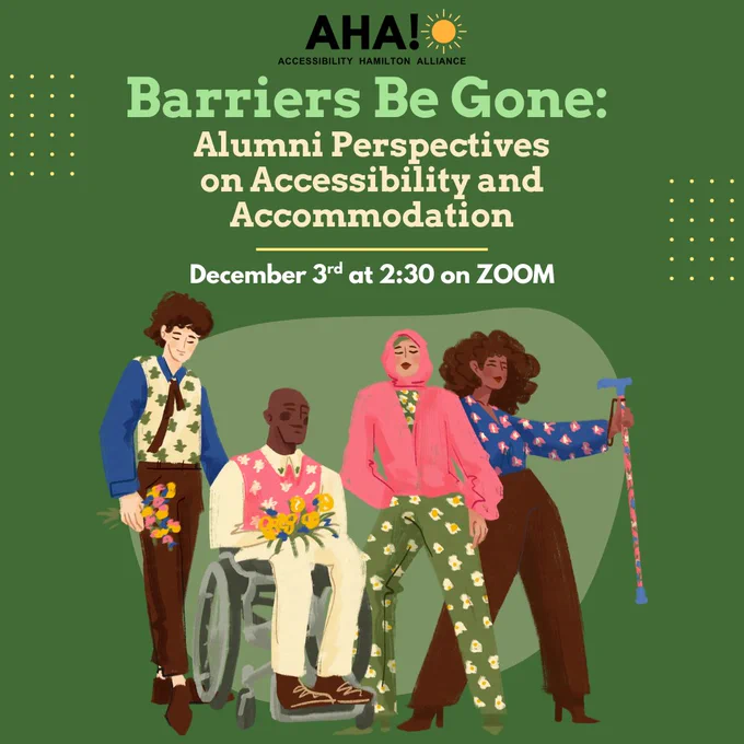 Image includes a green background with yellow shapes in the background, with the words:
Barriers Begone:  Alumni Perspectives on Accessibility and Accommodation
Join the Accessibility Hamilton Alliance (AHA!) for a conversation in recognition of the International Day of Persons with Disabilities.  Hear McMaster alumni share their lived experiences navigating campus with disabilities, their journeys with SAS and CSD, and how accessibility at McMaster has evolved over time.
DEC 3rd 2:30pm on ZOOM