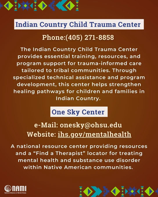 Information image with patterns similar to the Native American wampum belts on the upper left and lower right corners, and the logo for the national alliance for mental illness on the bottom left corner. The following information is centered in the image: 

Indian Country Child Trauma Center 

Phone:(405) 271-8858 

The Indian Country Child Trauma Center provides essential training, resources, and program support for trauma-informed care tailored to tribal communities. Through specialized technical assistance and program development, this center helps strengthen healing pathways for children and families in Indian Country. 

 

One Sky Center 

 

Phone: 503.970.7895 

e-Mail: onesky@ohsu.edu 

A national resource center providing resources and a “Find a Therapist” locator for treating mental health and substance use disorder within Native American communities. 

 