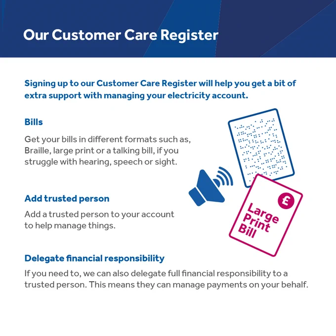 Our Customer Care Register 

Bills 
Get your bills in different formats such as, Braille, large print or a talking bill, if you struggle with hearing speech or sight. 

Add a trusted person 
Add a trusted person to your account to help manage things 

Delegate a financial responsibility 
If you need to, we can delegate full financial responsibility to a trusted person. This means they can manage payments on your behalf. 