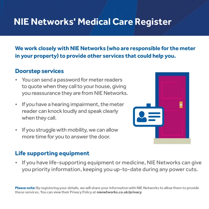 We work closely with NIE Networks to provide services that could help you.

Doorstep services
You can send a password for meter readers to quote when they call to your house.

If you have a hearing impairment, the meter reader can knock loudly and speak clearly when they call.

If you struggle with mobility we can allow more time for you to answer the door.

If you have life supporting equipment or medicine, NIE Networks can give you priority information to keep you up-to-date during power cuts.