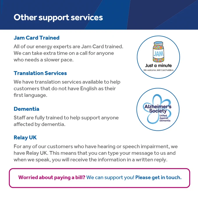 Other support services

All of our staff are Jam Card trained. We can take extra time on a call for anyone who needs a slower pace.

Translation services are available to help customers that do not have English as their first language.

Staff are fully trained to help support anyone affected by dementia.

Relay UK is for anyone who has a hearing or speech impairment. This means that you can type your message to us and we can speak, you will receive the information in a written reply.