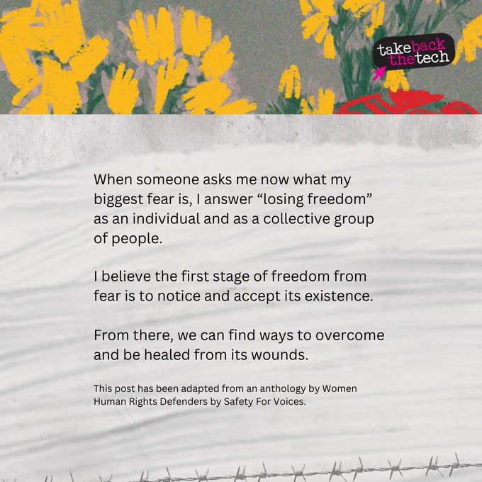 Illustration of flowers. Text: When someone asks me now what my biggest fear is, I answer “losing freedom” as an individual and as a collective group of people.

I believe the first stage of freedom from fear is to notice and accept its existence.

From there, we can find ways to overcome and be healed from its wounds.

(in small text) This post has been adapted from an anthology by Women Human Rights Defenders by Safety For Voices.
