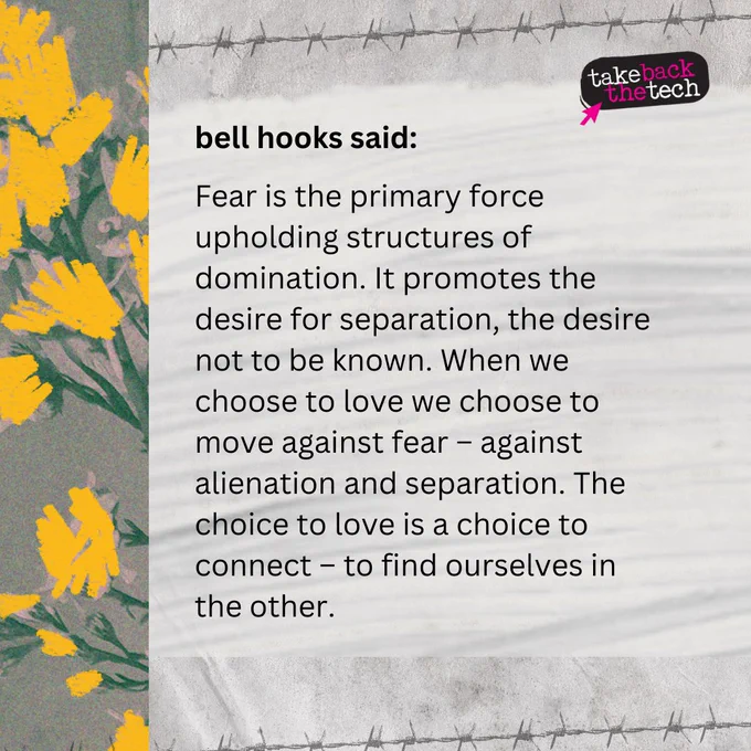 Illustration of flowers. Text: bell hooks said:

Fear is the primary force upholding structures of domination. It promotes the desire for separation, the desire not to be known. When we choose to love we choose to move against fear – against alienation and separation. The choice to love is a choice to connect – to find ourselves in the other. 
